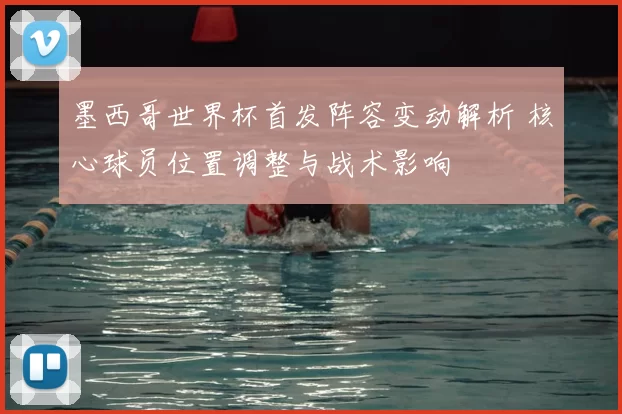 墨西哥世界杯首发阵容变动解析 核心球员位置调整与战术影响