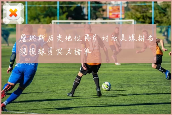 詹姆斯历史地位再引讨论美媒排名现役球员实力榜单