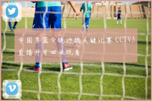 中国男篮今晚迎战关键比赛 CCTV5直播并可回放观看