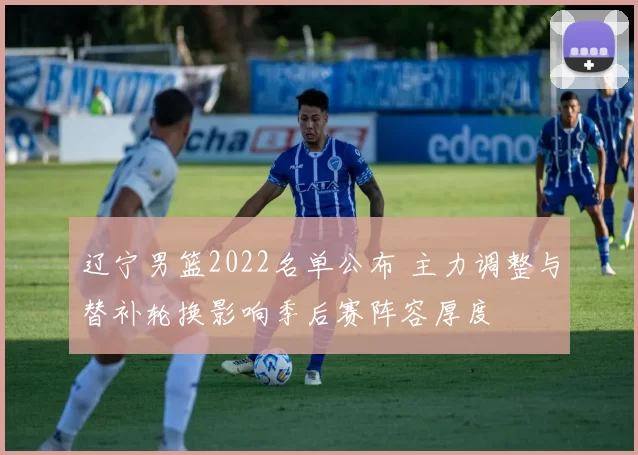 辽宁男篮2022名单公布 主力调整与替补轮换影响季后赛阵容厚度