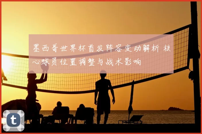 墨西哥世界杯首发阵容变动解析 核心球员位置调整与战术影响