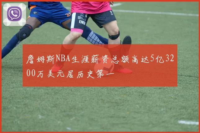 詹姆斯NBA生涯薪资总额高达5亿3200万美元居历史第一