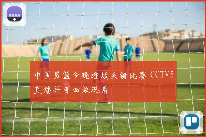 中国男篮今晚迎战关键比赛 CCTV5直播并可回放观看