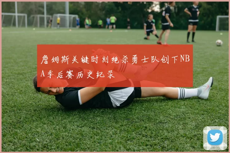 詹姆斯关键时刻绝杀勇士队创下NBA季后赛历史纪录