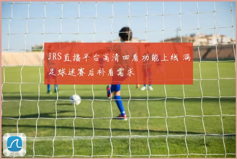 JRS直播平台高清回看功能上线 满足球迷赛后补看需求