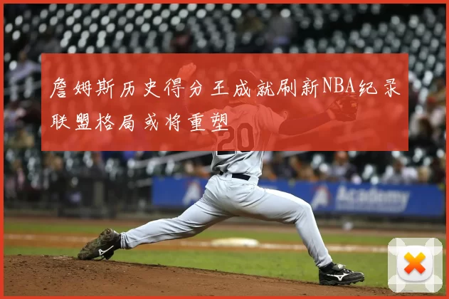 詹姆斯历史得分王成就刷新NBA纪录联盟格局或将重塑