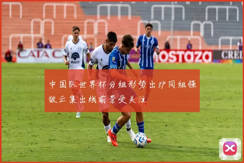 中国队世界杯分组形势出炉同组强敌云集出线前景受关注