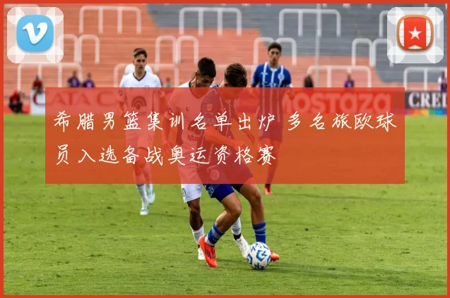 希腊男篮集训名单出炉 多名旅欧球员入选备战奥运资格赛