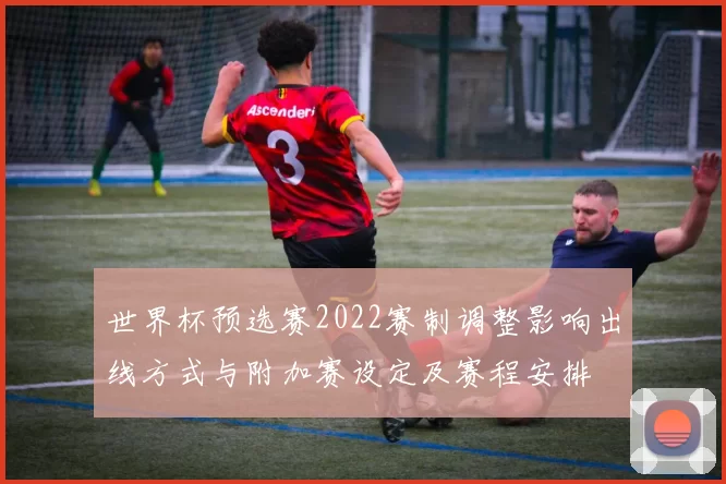 世界杯预选赛2022赛制调整影响出线方式与附加赛设定及赛程安排