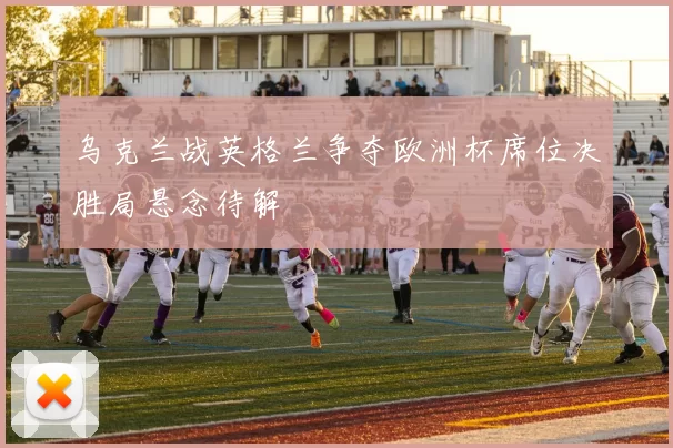 乌克兰战英格兰争夺欧洲杯席位决胜局悬念待解