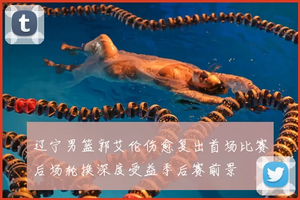 辽宁男篮郭艾伦伤愈复出首场比赛后场轮换深度受益季后赛前景