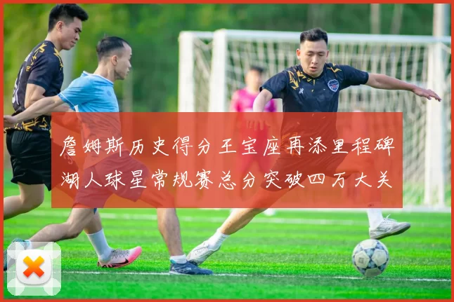 詹姆斯历史得分王宝座再添里程碑湖人球星常规赛总分突破四万大关