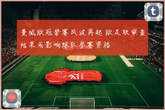 曼城欧冠禁赛风波再起 欧足联审查结果或影响球队参赛资格