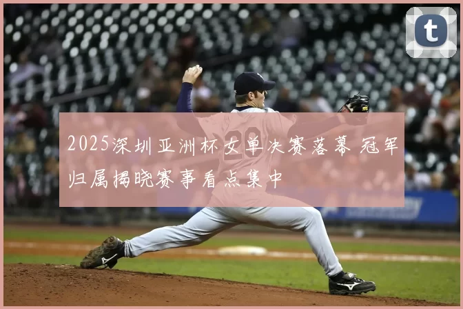2025深圳亚洲杯女单决赛落幕 冠军归属揭晓赛事看点集中