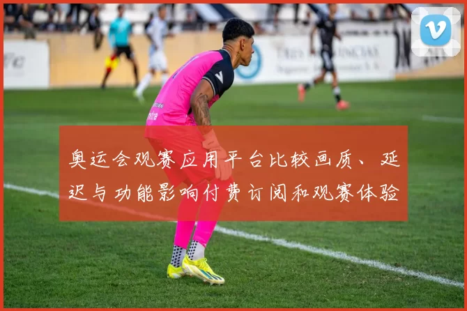 奥运会观赛应用平台比较画质、延迟与功能影响付费订阅和观赛体验