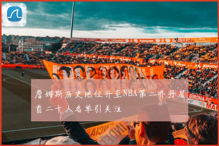 詹姆斯历史地位升至NBA第二乔丹居首二十人名单引关注