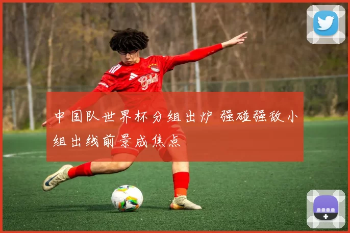 中国队世界杯分组出炉 强碰强敌小组出线前景成焦点