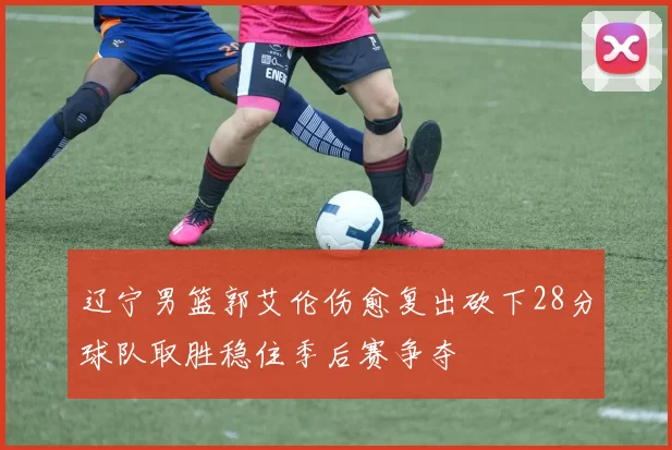 辽宁男篮郭艾伦伤愈复出砍下28分球队取胜稳住季后赛争夺