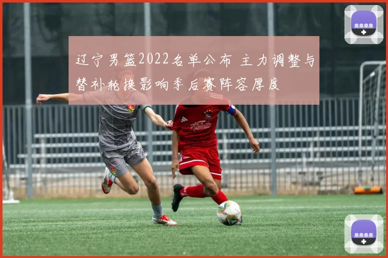 辽宁男篮2022名单公布 主力调整与替补轮换影响季后赛阵容厚度