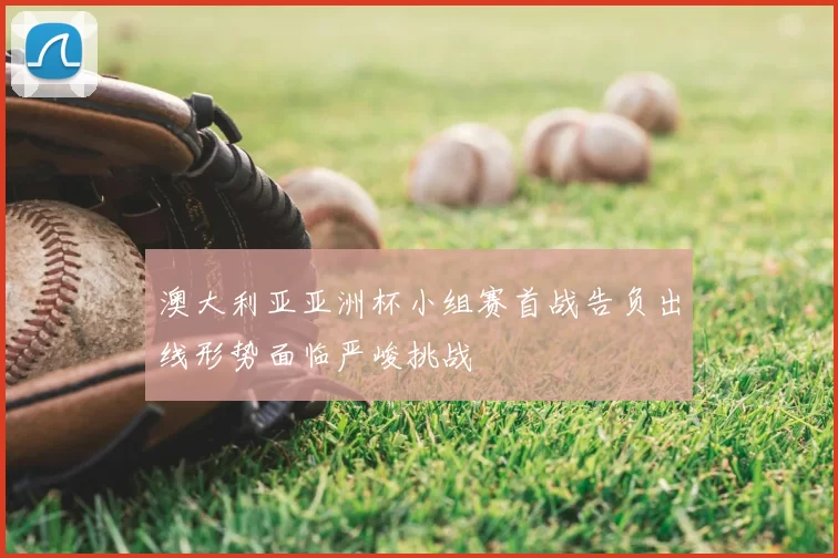 澳大利亚亚洲杯小组赛首战告负出线形势面临严峻挑战