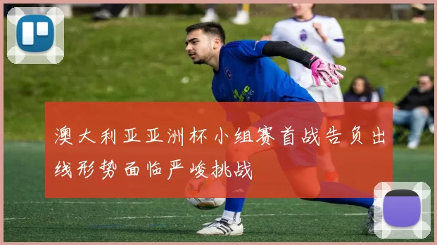 澳大利亚亚洲杯小组赛首战告负出线形势面临严峻挑战