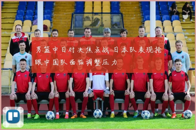 男篮中日对决焦点战 日本队表现抢眼中国队面临调整压力