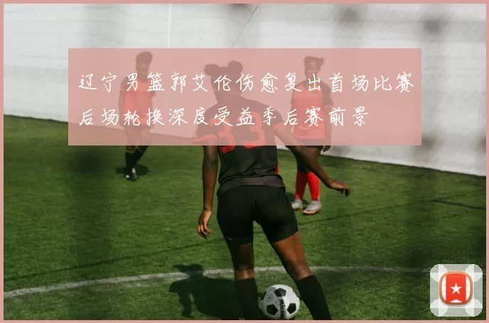 辽宁男篮郭艾伦伤愈复出首场比赛后场轮换深度受益季后赛前景