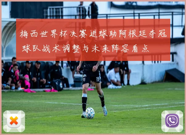 梅西世界杯决赛进球助阿根廷夺冠 球队战术调整与未来阵容看点