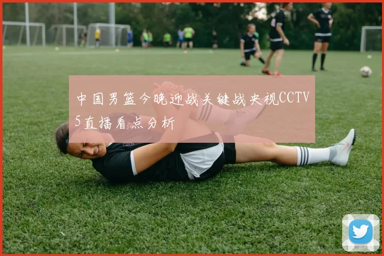 中国男篮今晚迎战关键战央视CCTV5直播看点分析
