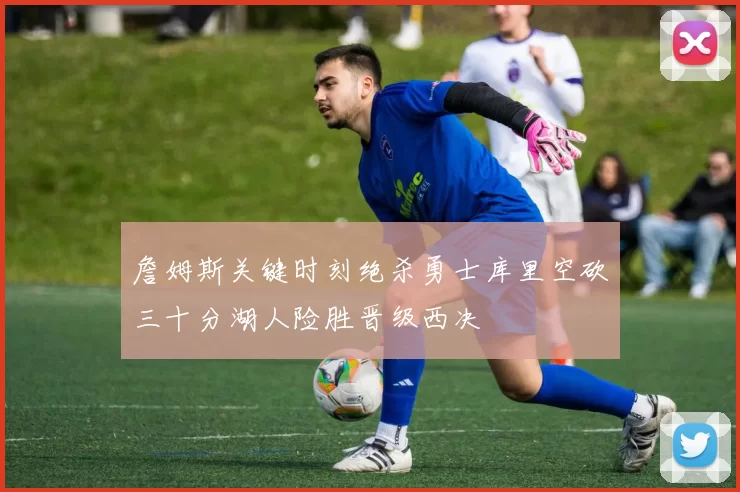 詹姆斯关键时刻绝杀勇士库里空砍三十分湖人险胜晋级西决