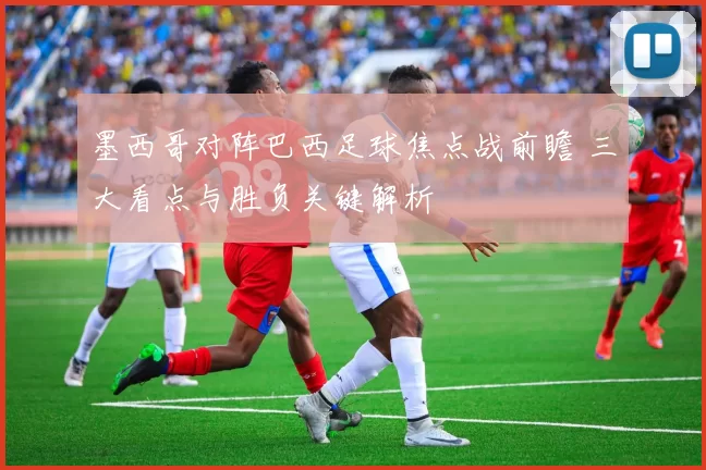 墨西哥对阵巴西足球焦点战前瞻 三大看点与胜负关键解析