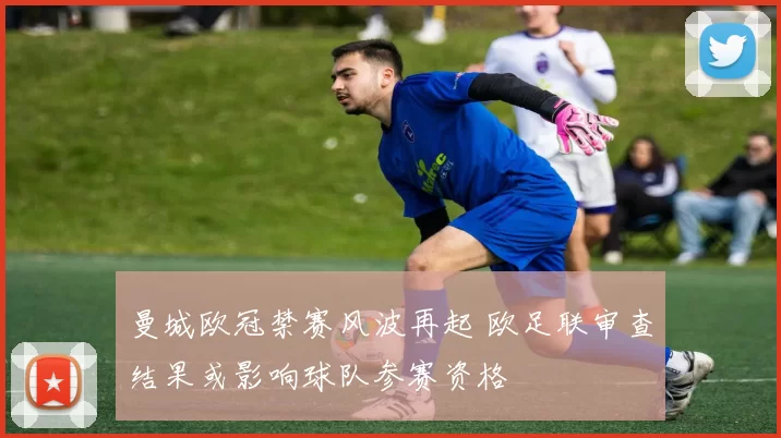 曼城欧冠禁赛风波再起 欧足联审查结果或影响球队参赛资格