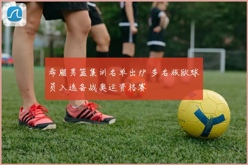 希腊男篮集训名单出炉 多名旅欧球员入选备战奥运资格赛