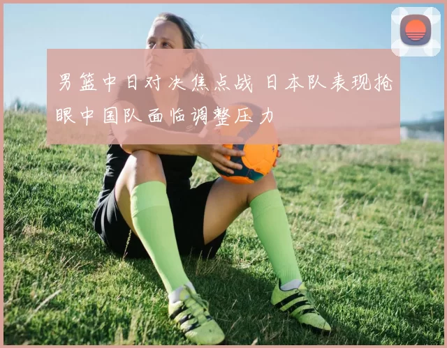男篮中日对决焦点战 日本队表现抢眼中国队面临调整压力