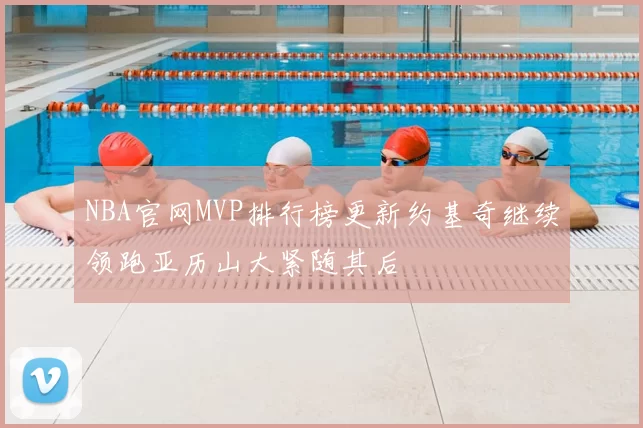 NBA官网MVP排行榜更新约基奇继续领跑亚历山大紧随其后