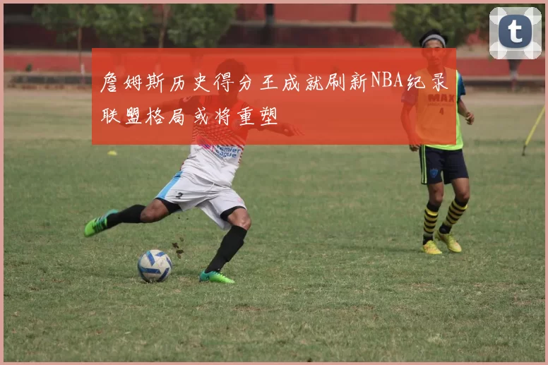 詹姆斯历史得分王成就刷新NBA纪录联盟格局或将重塑